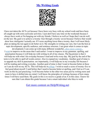 My Writing Goals
I have not taken the ACTs yet because I have been very busy with my school work and have been
all caught up with extra curricular activities. I just don't have any time on the weekends because I
always have work or I'm hanging out with my friends. I believe as well as I hope that I can do well
on the test. My goal is to achieve a twenty–four through a twenty–seven because I believe that would
show how inteligente I actually am. If I score anything lower than a twenty, then I will most likely
plan on taking the test again to do better on it. My strengths in writing can vary, but I am the best at
topic development, specific audience, and sentence structure. I am great when it comes to topic
development; I can come up with many different wonderful...show more content...
I want to improve on the areas that I said earlier. I want to improve in my grammar, spelling, and
punctuation because it will help me with writing in all of my classes. The big picture is that it
will help me with what I do everyday because I read and write every day. My goal by the end of the
term is to be able to spell all words correct. Also to expand my vocabulary. Another goal of mine is
to upgrade my skill in punctuation. ore importantly, it will help me in my everyday life because I
will be reading and writing everyday. Another goal of mine is that I want to become better at these
so I can do well on my ACTs. This will help me incollege. I wish to reach a score of twenty–five to
feel good about myself. I said before that I need to become better at spelling, and I feel as if I can
work on this by just practicing. I will become better in the other two areas just by writing more and
more to have it drilled into my mind. I will know the principles of writings because of how many
times I will have used them. My goals in this is to receive a grade of an A in this class. I know for
sure that I can obtain this grade because I am a smart individual who likes to work
Get more content on HelpWriting.net
 