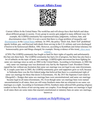 Current Affairs Essay
Current Affairs In the United States The world has and will always have their beliefs and ideas
about different groups in society. Every group in society gets judged in many different ways for
example, the LGBTQ community has experienced many judgments, violence, hate, and
discrimination since 1924. It is not a secret that there is a huge problem of inequality and
discrimination in the United States military. In 1993, the policy "Don't Ask, Don't Tell" prohibited
openly lesbian, gay, and bisexual individuals from serving in the U.S. military and were discharged
if known to be homosexual (Belkin, 108). However, according to Kornblum and Julian tolerance for
homosexuality grew and things changed, for example: Strong evidence of this trend...show more
content...
(CNN) The LGBTQ community has fought so hard for their rights of equality and unfortunately
this ban sets them back. The LGBTQ community has had a lot of progress, but there has also been a
lot of setbacks on the topic of same–sex marriage. LGBTQ rights movement has been fighting for
same–sex marriage since as early as 2002 in the United States. According to Gerstmann, in 2002 the
only same–sex marriage case was dismissed very fast by the Supreme Court. President Clinton
signed the law without any hesitation that same–sex marriage was not legal in any state (Gerstmann,
9). A couple years later in 2005, the LGBTQ community grew and supporters grew as well, because
in Nebraska there was the first federal judge that believed that there is a constitutional right of
same–sex marriage for those that desire it (Gerstmann, 10). By 2015 the Supreme Court ruled in
Obergefell v. Hodges that same–sex marriage bans were unconstitutional, and same–sex marriage
became legal in all states (Gerstmann, 10). Even though same–sex marriage bans were named
unconstitutional in all states, there are still some Southern states that are reluctant to see same–sex
marriages as a right. According to Gerstmann (2016), Southern states allowed bills granting religious
vendors to have the choice of not serving same–sex couples. Even though same–sex marriage is legal
in all states there are some states that enacted constitutional or statutory bans on same–sex marriage,
known as
Get more content on HelpWriting.net
 