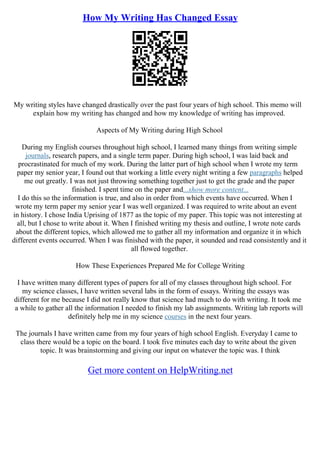 How My Writing Has Changed Essay
My writing styles have changed drastically over the past four years of high school. This memo will
explain how my writing has changed and how my knowledge of writing has improved.
Aspects of My Writing during High School
During my English courses throughout high school, I learned many things from writing simple
journals, research papers, and a single term paper. During high school, I was laid back and
procrastinated for much of my work. During the latter part of high school when I wrote my term
paper my senior year, I found out that working a little every night writing a few paragraphs helped
me out greatly. I was not just throwing something together just to get the grade and the paper
finished. I spent time on the paper and...show more content...
I do this so the information is true, and also in order from which events have occurred. When I
wrote my term paper my senior year I was well organized. I was required to write about an event
in history. I chose India Uprising of 1877 as the topic of my paper. This topic was not interesting at
all, but I chose to write about it. When I finished writing my thesis and outline, I wrote note cards
about the different topics, which allowed me to gather all my information and organize it in which
different events occurred. When I was finished with the paper, it sounded and read consistently and it
all flowed together.
How These Experiences Prepared Me for College Writing
I have written many different types of papers for all of my classes throughout high school. For
my science classes, I have written several labs in the form of essays. Writing the essays was
different for me because I did not really know that science had much to do with writing. It took me
a while to gather all the information I needed to finish my lab assignments. Writing lab reports will
definitely help me in my science courses in the next four years.
The journals I have written came from my four years of high school English. Everyday I came to
class there would be a topic on the board. I took five minutes each day to write about the given
topic. It was brainstorming and giving our input on whatever the topic was. I think
Get more content on HelpWriting.net
 