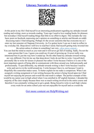 Literacy Narrative Essay example
At this point in my life I find myself in an interesting predicament regarding my attitudes toward
reading and writing; more so towards reading. Years ago I used to love reading books for pleasure
but nowadays I find myself reading things that little to no effort to digest. This includes the very
basic posts on facebook expressing one's opinion on something or articles and threads on reddit
discussing topics I find intriguing. Perhaps it's the severe senioritis that has overcome me as I
enter my last semester at Chapman University. As I've gotten lazier I can see it start to reflect in
my everyday life. Deep down I still love to read but I rarely find myself getting truly invested into
the action unless it relates to something I am very...show more content...
You can feed the mind as much as you want and it will never get full of reading. Sadly, I'm not the
same person that I was. I guess you could say it's part of growing up. It never really was
intentional but it's just the way how it ended up. On the other hand my attitudes toward writing
are very different. First let me say that deep down I truly do not like to write. I myself don't
personally like to write for leisure or pleasure but rather I write because I believe it is one of the
most important aspects of being able to communicate with those around you, both personally and
professionally. To put differently, my attitude towards writing is that I write because I need to
write and survive in the world around me. I write because I have to, not because I want to.
Hopefully this somewhat makes sense. To better explain let me make a comparison. When I am
assigned a writing assignment or I am writing because the action is being forced upon me I find
myself not enjoying the process and overall the end result is subpar. The perfect example of this
would be my junior year in high school when I was enrolled in AP english literature. I dreaded the
majority of the class simply because there was so much writing involved in the entire course and
therefore I was constantly writing just to get a grade. Being forced to write in such high volume
every week for an entire school year was not enjoyable for myself and as a result the
Get more content on HelpWriting.net
 