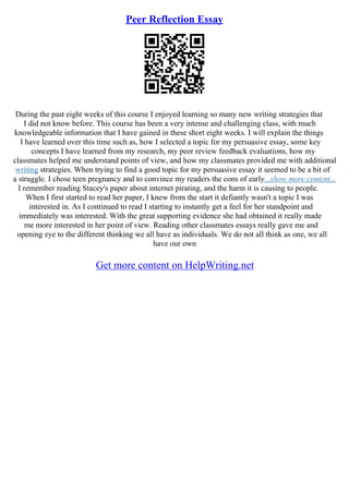 Peer Reflection Essay
During the past eight weeks of this course I enjoyed learning so many new writing strategies that
I did not know before. This course has been a very intense and challenging class, with much
knowledgeable information that I have gained in these short eight weeks. I will explain the things
I have learned over this time such as, how I selected a topic for my persuasive essay, some key
concepts I have learned from my research, my peer review feedback evaluations, how my
classmates helped me understand points of view, and how my classmates provided me with additional
writing strategies. When trying to find a good topic for my persuasive essay it seemed to be a bit of
a struggle. I chose teen pregnancy and to convince my readers the cons of early...show more content...
I remember reading Stacey's paper about internet pirating, and the harm it is causing to people.
When I first started to read her paper, I knew from the start it defiantly wasn't a topic I was
interested in. As I continued to read I starting to instantly get a feel for her standpoint and
immediately was interested. With the great supporting evidence she had obtained it really made
me more interested in her point of view. Reading other classmates essays really gave me and
opening eye to the different thinking we all have as individuals. We do not all think as one, we all
have our own
Get more content on HelpWriting.net
 