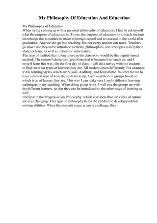 My Philosophy Of Education And Education
My Philosophy of Education
When trying coming up with a personal philosophy of education, I had to ask myself
what the purpose of education is. To me, the purpose of education is to teach students
knowledge that is needed to make it through school and to succeed in the world after
graduation. Anyone can go into teaching, but not every teacher can teach. Teachers
go above and beyond to introduce methods, philosophies, and strategies to help their
students learn, as well as, retain the information.
The type of method that I plan to use in the classroom would be the inquiry based
method. The reason I chose this type of method is because it is hands on, and I
myself learn this way. On the first day of class, I will do a survey with the students
to find out what types of learners they are. All students learn differently. For example:
VAK learning styles, which are Visual, Auditory, and Kinesthetic. In order for me to
have a mental note of how the students learn, I will seat them in groups based on
which type of learner they are. This way I can make sure I apply different learning
techniques in my teaching. When doing group work, I will mix the groups up with
the different learners, so that they can be introduced to the other ways of learning as
well.
I believe in the Progressivism Philosophy, which considers that the views of nature
are ever changing. This type of philosophy helps the children to develop problem
solving abilities. When the students come across a challenge, they
 