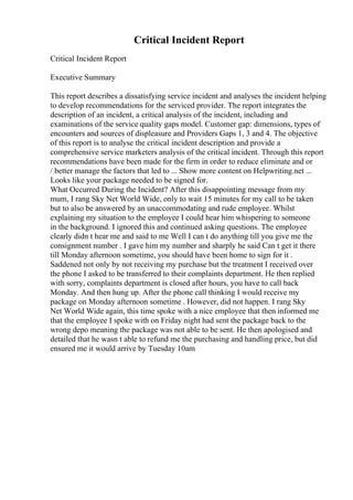 Critical Incident Report
Critical Incident Report
Executive Summary
This report describes a dissatisfying service incident and analyses the incident helping
to develop recommendations for the serviced provider. The report integrates the
description of an incident, a critical analysis of the incident, including and
examinations of the service quality gaps model. Customer gap: dimensions, types of
encounters and sources of displeasure and Providers Gaps 1, 3 and 4. The objective
of this report is to analyse the critical incident description and provide a
comprehensive service marketers analysis of the critical incident. Through this report
recommendations have been made for the firm in order to reduce eliminate and or
/ better manage the factors that led to ... Show more content on Helpwriting.net ...
Looks like your package needed to be signed for.
What Occurred During the Incident? After this disappointing message from my
mum, I rang Sky Net World Wide, only to wait 15 minutes for my call to be taken
but to also be answered by an unaccommodating and rude employee. Whilst
explaining my situation to the employee I could hear him whispering to someone
in the background. I ignored this and continued asking questions. The employee
clearly didn t hear me and said to me Well I can t do anything till you give me the
consignment number . I gave him my number and sharply he said Can t get it there
till Monday afternoon sometime, you should have been home to sign for it .
Saddened not only by not receiving my purchase but the treatment I received over
the phone I asked to be transferred to their complaints department. He then replied
with sorry, complaints department is closed after hours, you have to call back
Monday. And then hung up. After the phone call thinking I would receive my
package on Monday afternoon sometime . However, did not happen. I rang Sky
Net World Wide again, this time spoke with a nice employee that then informed me
that the employee I spoke with on Friday night had sent the package back to the
wrong depo meaning the package was not able to be sent. He then apologised and
detailed that he wasn t able to refund me the purchasing and handling price, but did
ensured me it would arrive by Tuesday 10am
 