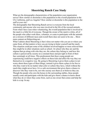 Shoestring Ranch Case Study
What are the demographic characteristics of the population your organization
serves? How similar or dissimilar is this population to the overall population in the
US, California, and Los Angeles? How similar or dissimilar is this population to the
staff at your site?
The demographic that Shoestring Ranch serves is everyone from the local
community and anyone who was once involved in the life of the rescued animals.
From what I have seen when volunteering, the overall population that is involved in
the ranch is a little bit of everyone. Though the owner of the ranch is white, all of
the people who either work there, volunteer, or come to participate with the animals
are a mixture of different races and overall there does not seem to be one ... Show
more content on Helpwriting.net ...
What I admire about Shoestring is that it does not matter who you are or where you
came from, all that matters is how you are trying to better yourself and the ranch.
This situation could put some of the children involved happier or more relieved than
they might be in other situations such as school. At school who they are and the
stigmas that go along with who they are, the culture they belong to, and how this
culture is perceived by society on a constant basis and put right in front of their
face seemingly at all times. This predicament that these young people are
experiencing could have negative effects on these kids and affect the way they see
themselves in a negative way. By going to Shoestring it gives them a place to not
worry about these types of these things, instead it gives them a place to be free to
who they want to be no matter what color or culture they have, which without the
ranch they might never have. It is a safe environment that gives them a chance to
discover who they want to be, not who society sees them as or believes they are.
Though the people who own the horses in the surrounding stables, these people
usually come and participate with the kids and give them a chance to know about
what they do or where they come from, such as one owner that comes and help the
kids is a cop. In any
 