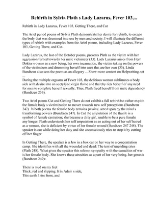 Rebirth in Sylvia Plath s Lady Lazarus, Fever 103,...
Rebirth in Lady Lazarus, Fever 103, Getting There, and Cut
The Ariel period poems of Sylvia Plath demonstrate her desire for rebirth, to escape
the body that was drummed into use by men and society. I will illustrate the different
types of rebirth with examples from the Ariel poems, including Lady Lazarus, Fever
103, Getting There, and Cut.
Lady Lazarus, the last of the October poems, presents Plath as the victim with her
aggression turned towards her male victimizer (33). Lady Lazarus arises from Herr
Doktor s ovens as a new being, her own incarnation, the victim taking on the powers
of the victimizers and drumming herself into uses that are her own (33). Linda
Bundtzen also sees the poem as an allegory ... Show more content on Helpwriting.net
...
During the multiple orgasms of Fever 103, the delirious woman sublimates a body
sick with desire into an acetylene virgin flame and thereby rids herself of any need
for men to complete herself sexually; Thus, Plath freed herself from male dependency
(Bundtzen 236).
Two Ariel poems Cut and Getting There do not exhibit a full rebirthbut rather exploit
the female body s victimization to mover towards new self perceptions (Bundtzen
247). In both poems the female body remains passive, acted upon by the mind s
transforming powers (Bundtzen 247). In Cut the amputation of the thumb is a
symbol of female castration; she became a dirty girl, unable to be a pure female
any longer. Plath understands her self amputation as an acting out of her self hatred
as a woman, she is deficient by virtue of her female wound (Bundtzen 247 248). The
speaker is cut while doing her duty and she unconsciously tries to stop it by cutting
off her finger.
In Getting There, the speaker is a Jew in a box car on her way to a concentration
camp. She identifies with all the wounded and dead: The tent of unending cries
(Plath 248). What gives the speaker this solemn sympathy with the casualties of war
is her female body. She knows these atrocities as a part of her very being, her genesis
(Bundtzen 249):
There is mud on my feet
Thick, red and slipping. It is Adam s side,
This earth I rise from, and
 