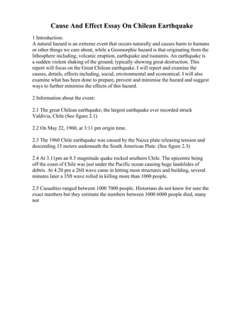 Cause And Effect Essay On Chilean Earthquake
1 Introduction:
A natural hazard is an extreme event that occurs naturally and causes harm to humans
or other things we care about, while a Geomorphic hazard is that originating from the
lithosphere including, volcanic eruption, earthquake and tsunamis. An earthquake is
a sudden violent shaking of the ground, typically showing great destruction. This
report will focus on the Great Chilean earthquake. I will report and examine the
causes, details, effects including, social, environmental and economical. I will also
examine what has been done to prepare, prevent and minimise the hazard and suggest
ways to further minimise the effects of this hazard.
2 Information about the event:
2.1 The great Chilean earthquake; the largest earthquake ever recorded struck
Valdivia, Chile (See figure 2.1)
2.2 On May 22, 1960, at 3:11 pm origin time.
2.3 The 1960 Chile earthquake was caused by the Nazca plate releasing tension and
descending 15 meters underneath the South American Plate. (See figure 2.3)
2.4 At 3.11pm an 8.5 magnitude quake rocked southern Chile. The epicentre being
off the coast of Chile was just under the Pacific ocean causing huge landslides of
debris. At 4:20 pm a 26ft wave came in hitting most structures and building, several
minutes later a 35ft wave rolled in killing more than 1000 people.
2.5 Casualties ranged between 1000 7000 people. Historians do not know for sure the
exact numbers but they estimate the numbers between 1000 6000 people died, many
not
 