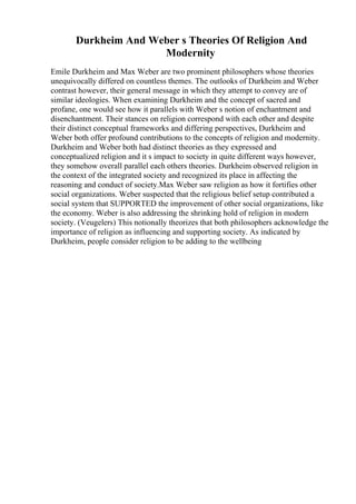 Durkheim And Weber s Theories Of Religion And
Modernity
Emile Durkheim and Max Weber are two prominent philosophers whose theories
unequivocally differed on countless themes. The outlooks of Durkheim and Weber
contrast however, their general message in which they attempt to convey are of
similar ideologies. When examining Durkheim and the concept of sacred and
profane, one would see how it parallels with Weber s notion of enchantment and
disenchantment. Their stances on religion correspond with each other and despite
their distinct conceptual frameworks and differing perspectives, Durkheim and
Weber both offer profound contributions to the concepts of religion and modernity.
Durkheim and Weber both had distinct theories as they expressed and
conceptualized religion and it s impact to society in quite different ways however,
they somehow overall parallel each others theories. Durkheim observed religion in
the context of the integrated society and recognized its place in affecting the
reasoning and conduct of society.Max Weber saw religion as how it fortifies other
social organizations. Weber suspected that the religious belief setup contributed a
social system that SUPPORTED the improvement of other social organizations, like
the economy. Weber is also addressing the shrinking hold of religion in modern
society. (Veugelers) This notionally theorizes that both philosophers acknowledge the
importance of religion as influencing and supporting society. As indicated by
Durkheim, people consider religion to be adding to the wellbeing
 