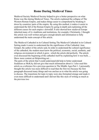 Rome During Medieval Times
Medieval Society Medieval Society helped to give a better perspective on what
Rome was like during Medieval Times. The article explained the collapse of The
Western Roman Empire, and makes things easier to comprehend by breaking it
down by countries/ parts of the empire. By using this method, it makes it easier to
understand the fall of the Roman Empire by going in depth and explaining all the
different causes for each empire s downfall. It also showed how medieval Europe
inherited many of it s traditions and institutions, for example, Christianity. I thought
this article was well written and gave enough details and information to fully
understand the main concept of this article.
The Medieval Cathedral in its Cultural Setting The Medieval Cathedral in its Cultural
Setting made it easier to understand the the significance of the Cathedral. Jean
Gimpel, the author of the article said, In order to understand the cultural significance
of the cathedral, the student must know the political, economic, social, aesthetic, and
religious environment in which it grew ; which the article did perfectly. The article
even discussed the beginning of the cathedral itself by explaining how it was built, ...
Show more content on Helpwriting.net ...
The parts of the article that I could understand did help to better understand
feudalism as McKAy did not give that much information about it. I also used this
article as a reference for a previous question in The Middle Ages Part 1. I personally
thought this article was more difficult to read than the first two because the first
paragraph discussed many things and was unclear as to what the article was going
to discuss. The transitions for topic to topic were also formatted strange and made it
even more difficult to understand and I did not like this style of writing as much as
the previous two
 