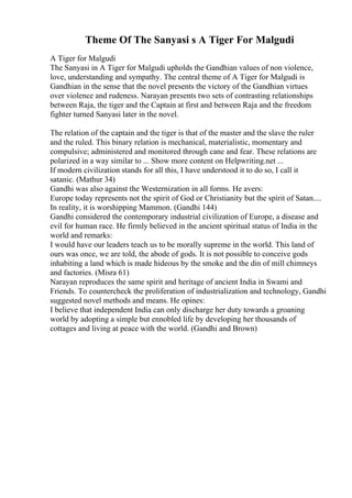 Theme Of The Sanyasi s A Tiger For Malgudi
A Tiger for Malgudi
The Sanyasi in A Tiger for Malgudi upholds the Gandhian values of non violence,
love, understanding and sympathy. The central theme of A Tiger for Malgudi is
Gandhian in the sense that the novel presents the victory of the Gandhian virtues
over violence and rudeness. Narayan presents two sets of contrasting relationships
between Raja, the tiger and the Captain at first and between Raja and the freedom
fighter turned Sanyasi later in the novel.
The relation of the captain and the tiger is that of the master and the slave the ruler
and the ruled. This binary relation is mechanical, materialistic, momentary and
compulsive; administered and monitored through cane and fear. These relations are
polarized in a way similar to ... Show more content on Helpwriting.net ...
If modern civilization stands for all this, I have understood it to do so, I call it
satanic. (Mathur 34)
Gandhi was also against the Westernization in all forms. He avers:
Europe today represents not the spirit of God or Christianity but the spirit of Satan....
In reality, it is worshipping Mammon. (Gandhi 144)
Gandhi considered the contemporary industrial civilization of Europe, a disease and
evil for human race. He firmly believed in the ancient spiritual status of India in the
world and remarks:
I would have our leaders teach us to be morally supreme in the world. This land of
ours was once, we are told, the abode of gods. It is not possible to conceive gods
inhabiting a land which is made hideous by the smoke and the din of mill chimneys
and factories. (Misra 61)
Narayan reproduces the same spirit and heritage of ancient India in Swami and
Friends. To countercheck the proliferation of industrialization and technology, Gandhi
suggested novel methods and means. He opines:
I believe that independent India can only discharge her duty towards a groaning
world by adopting a simple but ennobled life by developing her thousands of
cottages and living at peace with the world. (Gandhi and Brown)
 