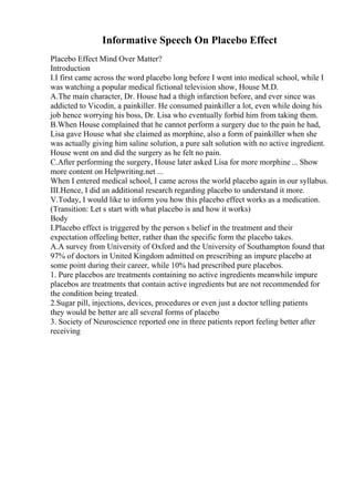 Informative Speech On Placebo Effect
Placebo Effect Mind Over Matter?
Introduction
I.I first came across the word placebo long before I went into medical school, while I
was watching a popular medical fictional television show, House M.D.
A.The main character, Dr. House had a thigh infarction before, and ever since was
addicted to Vicodin, a painkiller. He consumed painkiller a lot, even while doing his
job hence worrying his boss, Dr. Lisa who eventually forbid him from taking them.
B.When House complained that he cannot perform a surgery due to the pain he had,
Lisa gave House what she claimed as morphine, also a form of painkiller when she
was actually giving him saline solution, a pure salt solution with no active ingredient.
House went on and did the surgery as he felt no pain.
C.After performing the surgery, House later asked Lisa for more morphine... Show
more content on Helpwriting.net ...
When I entered medical school, I came across the world placebo again in our syllabus.
III.Hence, I did an additional research regarding placebo to understand it more.
V.Today, I would like to inform you how this placebo effect works as a medication.
(Transition: Let s start with what placebo is and how it works)
Body
I.Placebo effect is triggered by the person s belief in the treatment and their
expectation offeeling better, rather than the specific form the placebo takes.
A.A survey from University of Oxford and the University of Southampton found that
97% of doctors in United Kingdom admitted on prescribing an impure placebo at
some point during their career, while 10% had prescribed pure placebos.
1. Pure placebos are treatments containing no active ingredients meanwhile impure
placebos are treatments that contain active ingredients but are not recommended for
the condition being treated.
2.Sugar pill, injections, devices, procedures or even just a doctor telling patients
they would be better are all several forms of placebo
3. Society of Neuroscience reported one in three patients report feeling better after
receiving
 