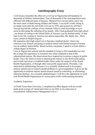Autobiography Essay
I will always remember the effect of a civil war in Nigeria that left hundreds of
thousands of children malnourished. Tens of thousands of the rural population were
afflicted with different types of diseases. Malaria fever was prevalent, and it was
the main cause of death among children and infants. I can recall vividly sitting in
an empty room after the end of the civil war in 1970, and assured my self that I
must go beyond the confines of my continent Africa to seek knowledge so as to
assist in alleviating the suffering of my people. After I had graduated from high school
, my dream of coming to the United States of America was far fetched reality. At that
time in my life, coming to America was almost impossible. My family lost... Show
more content on Helpwriting.net ...
My aspiration after high school was to become a medical doctor. I knew my
resources were limited, and going to medical school with limited amount of money
was an unlikely impossibility. Based on these constrains, I opted to at least obtain a
college degree in business.
I was in Nigeria last summer and the standard of living is still remarkably low and
the average life expectancy is extremely low when compared to that of the
industrialized nations. My observations have inspired me to pursue a degree in public
health. I have the intent to assist in educating the masses in any third world setting,
and to held rural areas to establish health clinics under the auspices of the World
Health Organization, or through other none profit organizations. Presently, I am
interested in epidemiology because it is a scientific method used to investigate,
analyze and prevent or control a health problem in a given population. It gives me the
opportunity to perform statistic based research aimed at controlling, or eliminating
infectious diseases. As a research epidemiologist, I will have the opportunity to work
with World Health Organization in various parts of the world assisting humanity.
Academic Experience
At North Texas State University, I completed my BBA degrees with an overall
grade point average of 3 point and where as my GPA in my main area of
concentration Administrative Management was a 3
 