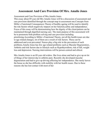 Assessment And Care Provision Of Mrs. Amalie Jones
Assessment and Care Provision of Mrs.Amalie Jones.
This essay about 89 year old Mrs Amalie Jones will be a discussion of assessment and
care provision identified through the concept map in assessment one.Concepts from
Miller s Functional Consequences Theory of healthy ageing will be used to identify
the risk factors which negatively impacts on her function,safety and independence.
Focus of this essay will be demonstrating how the dignity of the client/patient can be
maintained through dignified nursing care. The main purpose of this assessment will
be to protomote both problem solving and care provision including
prioritising.According to Miller s Functional Theory, not all the health issues are due
to age related changes, lot of them are a result of risk factors. These can be
addressed and even prevented. Nurses play a big role in the prevention of such
problems.Amelie Jones has few age related problems such as Macular Degeneration ,
Arthritis and risk factors due to lifestyle such as Hypothyroidism, risk of fall, weight
loss and depression. Nursing interventions will be person centred and ethical.
Mrs Amalie Jones is an 89 year old widow. She lives alone and had to give up on lot
of things of her interest due to arthritis pain. Recently she developed macular
degeneration and had to give up driving affecting her independence. She rarely leaves
the house as she has difficulty with mobility with her health issues. Due to these
reasons she has lost contact with most of her
 