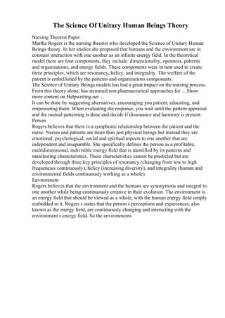 The Science Of Unitary Human Beings Theory
Nursing Theorist Paper
Martha Rogers is the nursing theorist who developed the Science of Unitary Human
Beings theory. In her studies she proposed that humans and the environment are in
constant interaction with one another as an infinite energy field. In the theoretical
model there are four components, they include: dimensionality, openness, patterns
and organizations, and energy fields. These components were in turn used to create
three principles, which are resonancy, helicy, and integrality. The welfare of the
patient is embellished by the patterns and organizations components.
The Science of Unitary Beings models has had a great impact on the nursing process.
From this theory alone, has stemmed non pharmaceutical approaches for ... Show
more content on Helpwriting.net ...
It can be done by suggesting alternatives, encouraging you patient, educating, and
empowering them. When evaluating the response, you wait until the pattern appraisal
and the mutual patterning is done and decide if dissonance and harmony is present.
Person
Rogers believes that there is a symphonic relationship between the patient and the
nurse. Nurses and patients are more than just physical beings but instead they are
emotional, psychological, social and spiritual aspects to one another that are
independent and inseparable. She specifically defines the person as a profitable,
multidimensional, indivisible energy field that is identified by its patterns and
manifesting characteristics. These characteristics cannot be predicted but are
developed through three key principles of resonancy (changing from low to high
frequencies continuously), helicy (increasing diversity), and integrality (human and
environmental fields continuously working as a whole).
Environment
Rogers believes that the environment and the humans are synonymous and integral to
one another while being continuously creative in their evolution. The environment is
an energy field that should be viewed as a whole, with the human energy field simply
embedded in it. Rogers s states that the person s perceptions and experiences, also
known as the energy field, are continuously changing and interacting with the
environment s energy field. So the environments
 