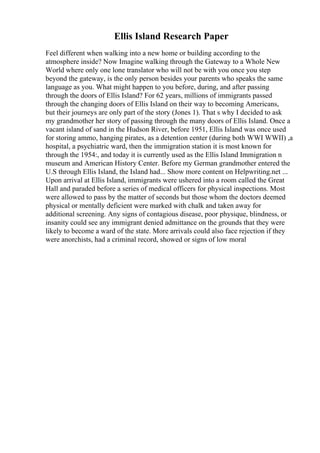 Ellis Island Research Paper
Feel different when walking into a new home or building according to the
atmosphere inside? Now Imagine walking through the Gateway to a Whole New
World where only one lone translator who will not be with you once you step
beyond the gateway, is the only person besides your parents who speaks the same
language as you. What might happen to you before, during, and after passing
through the doors of Ellis Island? For 62 years, millions of immigrants passed
through the changing doors of Ellis Island on their way to becoming Americans,
but their journeys are only part of the story (Jones 1). That s why I decided to ask
my grandmother her story of passing through the many doors of Ellis Island. Once a
vacant island of sand in the Hudson River, before 1951, Ellis Island was once used
for storing ammo, hanging pirates, as a detention center (during both WWI WWII) ,a
hospital, a psychiatric ward, then the immigration station it is most known for
through the 1954:, and today it is currently used as the Ellis Island Immigration n
museum and American History Center. Before my German grandmother entered the
U.S through Ellis Island, the Island had... Show more content on Helpwriting.net ...
Upon arrival at Ellis Island, immigrants were ushered into a room called the Great
Hall and paraded before a series of medical officers for physical inspections. Most
were allowed to pass by the matter of seconds but those whom the doctors deemed
physical or mentally deficient were marked with chalk and taken away for
additional screening. Any signs of contagious disease, poor physique, blindness, or
insanity could see any immigrant denied admittance on the grounds that they were
likely to become a ward of the state. More arrivals could also face rejection if they
were anorchists, had a criminal record, showed or signs of low moral
 