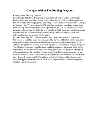 Changes Within The Nursing Program
Changes in the Nursing Program
Even though Registered Nurses are in high demand, Victor Valley Community
College instituted a multi screening point assignment to really weed out applicants
that are qualified for the program. According to the American Association of Colleges
of Nursing (AACN), more than 30,000 qualified applicants have been turned away
from nursing education programs every year since 2002 . VVC offers an associate
program, which would normally be two years long. With numerous test implemented
to make sure the student is able to follow through with the program, qualified
individuals are on the waiting list for years.
In 2007, Assembly Bill 1559 was signed; it required Community Colleges and
University to initiate a merit based system. The purpose of the bill was to train more
nurses as the population of nurses is disappearing by the aging population. In the
1990 s a disagreement aroused over merit based Associate Degree Nursing programs.
The Mexican American Legal Defense and Education fund threatened a lawsuit for
the students of different ethnicities were being denied into the program (Berryhill).
After negotiations, the Board of Governors prohibited the nursing programs to use
such evaluative systems. The lottery and wait list were instituted and the completion
rates dropped. Community Colleges have high dropout rates and are turning away
qualified applicants (Berryhill). In 2008, VVC requirements to enter the program
simply by completing your
 