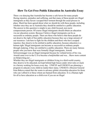 How To Get Free Public Education In Australia Essay
There s no denying that Australia has become a safe haven for many people
fleeing injustice, prejudice and suffering, and that many of these people are illegal
immigrants as they haven t escaped their torment through the usual process in
place. Much has been agreed about what we should do with these people, including
whether once they are in Australia they should be entitled to a public education.
The answer to this question is simple to any child focused, non racist
compassionate person. Of course illegal immigrants should obtain an education
via our education system. Because I believe illegal immigrants can be as
successful as ordinary people. There are those who believe that these people do
not deserve the right of free public education because they use a large amount of
our resources. I am here to fight for the children and those who have escaped
injustice; they deserve to be entitled to public education, because education is a
human right. Illegal immigrants can become as successful as ordinary people
through studying, if they are entitled to a public education. There are many famous
people who you know that were formally illegal immigrants, Arnold
Schwarzenegger was an illegal immigrant because he violated terms of his visa.
Arnold came over to the U.S to become a bodybuilder and was... Show more content
on Helpwriting.net ...
Whether they are illegal immigrants or children living in a third world country,
they deserve to be educated, not kept behind high fences under strict rules or stuck
in a factory working for hours every day . UNICEF and UNESCO are planning a
program to educate every child no matter their status. UNESCO s Director General
Irina Bokova stated that she wants to advance global citizenship education for those
who can t afford it or those whom are banned from education. It is a Human right
for all to have education as a child even if you are an illegal
 