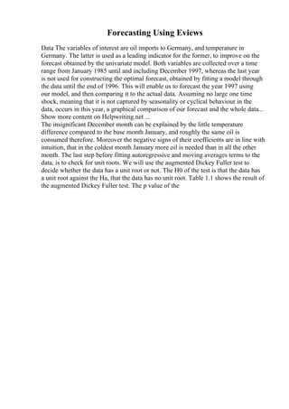 Forecasting Using Eviews
Data The variables of interest are oil imports to Germany, and temperature in
Germany. The latter is used as a leading indicator for the former, to improve on the
forecast obtained by the univariate model. Both variables are collected over a time
range from January 1985 until and including December 1997, whereas the last year
is not used for constructing the optimal forecast, obtained by fitting a model through
the data until the end of 1996. This will enable us to forecast the year 1997 using
our model, and then comparing it to the actual data. Assuming no large one time
shock, meaning that it is not captured by seasonality or cyclical behaviour in the
data, occurs in this year, a graphical comparison of our forecast and the whole data...
Show more content on Helpwriting.net ...
The insignificant December month can be explained by the little temperature
difference compared to the base month January, and roughly the same oil is
consumed therefore. Moreover the negative signs of their coefficients are in line with
intuition, that in the coldest month January more oil is needed than in all the other
month. The last step before fitting autoregressive and moving averages terms to the
data, is to check for unit roots. We will use the augmented Dickey Fuller test to
decide whether the data has a unit root or not. The H0 of the test is that the data has
a unit root against the Ha, that the data has no unit root. Table 1.1 shows the result of
the augmented Dickey Fuller test. The p value of the
 