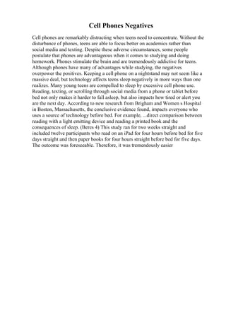 Cell Phones Negatives
Cell phones are remarkably distracting when teens need to concentrate. Without the
disturbance of phones, teens are able to focus better on academics rather than
social media and texting. Despite these adverse circumstances, some people
postulate that phones are advantageous when it comes to studying and doing
homework. Phones stimulate the brain and are tremendously addictive for teens.
Although phones have many of advantages while studying, the negatives
overpower the positives. Keeping a cell phone on a nightstand may not seem like a
massive deal, but technology affects teens sleep negatively in more ways than one
realizes. Many young teens are compelled to sleep by excessive cell phone use.
Reading, texting, or scrolling through social media from a phone or tablet before
bed not only makes it harder to fall asleep, but also impacts how tired or alert you
are the next day. According to new research from Brigham and Women s Hospital
in Boston, Massachusetts, the conclusive evidence found, impacts everyone who
uses a source of technology before bed. For example, ...direct comparison between
reading with a light emitting device and reading a printed book and the
consequences of sleep. (Beres 4) This study ran for two weeks straight and
included twelve participants who read on an iPad for four hours before bed for five
days straight and then paper books for four hours straight before bed for five days.
The outcome was foreseeable. Therefore, it was tremendously easier
 