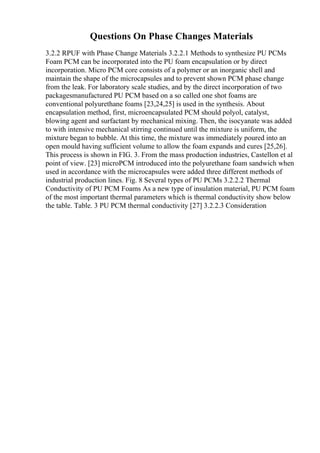 Questions On Phase Changes Materials
3.2.2 RPUF with Phase Change Materials 3.2.2.1 Methods to synthesize PU PCMs
Foam PCM can be incorporated into the PU foam encapsulation or by direct
incorporation. Micro PCM core consists of a polymer or an inorganic shell and
maintain the shape of the microcapsules and to prevent shown PCM phase change
from the leak. For laboratory scale studies, and by the direct incorporation of two
packagesmanufactured PU PCM based on a so called one shot foams are
conventional polyurethane foams [23,24,25] is used in the synthesis. About
encapsulation method, first, microencapsulated PCM should polyol, catalyst,
blowing agent and surfactant by mechanical mixing. Then, the isocyanate was added
to with intensive mechanical stirring continued until the mixture is uniform, the
mixture began to bubble. At this time, the mixture was immediately poured into an
open mould having sufficient volume to allow the foam expands and cures [25,26].
This process is shown in FIG. 3. From the mass production industries, Castellon et al
point of view. [23] microPCM introduced into the polyurethane foam sandwich when
used in accordance with the microcapsules were added three different methods of
industrial production lines. Fig. 8 Several types of PU PCMs 3.2.2.2 Thermal
Conductivity of PU PCM Foams As a new type of insulation material, PU PCM foam
of the most important thermal parameters which is thermal conductivity show below
the table. Table. 3 PU PCM thermal conductivity [27] 3.2.2.3 Consideration
 