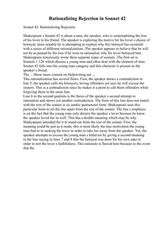 Rationalizing Rejection in Sonnet 42
Sonnet 42: Rationalizing Rejection
Shakespeare s Sonnet 42 is about a man, the speaker, who is contemplating the loss
of his lover to his friend. The speaker is exploring the motive for his lover s choice of
betrayal; more notably he is attempting to explain why this betrayal has occurred
with a series of different rationalizations. The speaker appears to believe that he will
not be as pained by his loss if he were to rationalize why his lover betrayed him.
Shakespeare notoriously wrote three separate types of sonnets. The first set is
Sonnets 1 126 which discuss a young man and often deal with the element of time.
Sonnet 42 falls into the young man category and this character is present as the
speaker s friend.
The ... Show more content on Helpwriting.net ...
This rationalization has several flaws. First, the speaker shows a contradiction in
line 5; the speaker calls his betrayers, loving offenders yet says he will excuse the
sinners. This is a contradiction since he makes it a point to call them offenders while
forgiving them in the same line.
Line 6 in the second quatrain is the thesis of the speaker s second attempt to
rationalize and shows yet another contradiction. The form of this line does not match
with the rest of the sonnet in its iambic pentameter form. Shakespeare uses this
particular form to set the line apart from the rest of the sonnet. The line s emphasis
is on the fact that the young man only desires the speaker s lover because he knew
the speaker loved her as well. This has a double meaning which may be why
Shakespeare intended for it to stand out from the rest of the sonnet. First, the
meaning could be just as it reads; this is most likely the true motivation the young
man had to in seeking the lover in order to take her away from the speaker. Yet, the
speaker attempts to excuse the young man s behavior by giving a second meaning
to the line saying in lines 7 and 8 that the betrayal was done for his own sake in
order to test the lover s faithfulness. This rationale is flawed here because in the event
that the
 