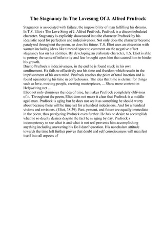 The Stagnancy In The Lovesong Of J. Alfred Prufrock
Stagnancy is associated with failure, the impossibility of man fulfilling his dreams.
In T.S. Eliot s The Love Song of J. Alfred Prufrock, Prufrock is a discombobulated
character. Stagnancy is explicitly showcased into the character Prufrock by his
idealistic need for perfection and indecisiveness. Not only does the character become
paralyzed throughout the poem, so does his future. T.S. Eliot uses an obsession with
women including ideas like timeand space to comment on the negative effect
stagnancy has on his abilities. By developing an elaborate character, T.S. Eliot is able
to portray the sense of inferiority and fear brought upon him that caused him to hinder
his growth.
Due to Prufrock s indecisiveness, in the end he is found stuck in his own
confinement. He fails to effectively use his time and freedom which results in the
imprisonment of his own mind. Prufrock reaches the point of total inaction and is
found squandering his time in coffeehouses. The idea that time is eternal for things
such as love, meeting people, creating masterpieces, ... Show more content on
Helpwriting.net ...
Eliot not only dismisses the idea of time, he makes Prufrock completely oblivious
of it. Throughout the poem, Eliot does not make it clear that Prufrock is a middle
aged man. Prufrock is aging but he does not see it as something he should worry
about because there will be time yet for a hundred indecisions, And for a hundred
visions and revisions, (Eliot, 38 39). Past, present, and future are equally immediate
in the poem, thus paralyzing Prufrock even further. He has no desire to accomplish
what he so deeply desires despite the fact he is aging by day. Prufrock s
incompetency to see what is and what is not real prevents him accomplishing
anything including answering his Do I dare? question. His nonchalant attitude
towards the time left further proves that doubt and self consciousness will manifest
itself into all aspects of
 