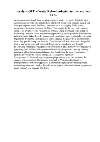 Analysis Of The Water Related Adaptation Interventions
For...
At the community level, from my observation in work, I recognized that the local
communities have the best capability to adapt with the adverse impacts. People had
managed to protect their livelihood resources such as cropping fields, ponds,
aquaculture farms and domestic facilities. For example, in the early rainy season,
some focal groups of local residents are formed. These groups are responsible for
monitoring the water levels and protecting proactively the irrigationfacilities and the
critical areas of dykes. In order to cope with inundation, local residents have to work
together to dredge the small channels and to upgrade the paddy field embankments
when they get the heavy rain forecast. They have stored fresh water and changed in
their water use to cope with potential floods, storm, inundation and drought.
In short, the water related adaptation interventions in Thai Binh province focuses on
upgrading hard facilities in irrigation and water supply systems; capacity building
programs; afforestation in coastal zones and developing the local communities
respond effectively to climate change. iii. Management operation
Management in climate change adaptation plays an important role to ensure the
success of interventions. The primary approach in Vietnam administrative
management is a top down approach. In climate change adaptation management,
national organizations develop the policies, strategies, plans and national programs to
adapt with adverse impacts. The lower
 