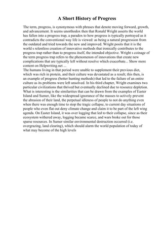A Short History of Progress
The term, progress, is synonymous with phrases that denote moving forward, growth,
and advancement. It seems unorthodox then that Ronald Wright asserts the world
has fallen into a progress trap, a paradox to how progress is typically portrayed as it
contradicts the conventional way life is viewed: as being a natural progression from
the outdated and tried towards the new and improved. Wright posits that it is the
world s relentless creation of innovative methods that ironically contributes to the
progress trap rather than to progress itself, the intended objective. Wright s coinage of
the term progress trap refers to the phenomenon of innovations that create new
complications that are typically left without resolve which exacerbate... Show more
content on Helpwriting.net ...
The humans living in that period were unable to supplement their previous diet,
which was rich in protein, and their culture was devastated as a result; this then, is
an example of progress (better hunting methods) that led to the failure of an entire
culture as its problems were left unsolved. In his third chapter, Wright examines two
particular civilizations that thrived but eventually declined due to resource depletion.
What is interesting is the similarities that can be drawn from the examples of Easter
Island and Sumer, like the widespread ignorance of the masses to actively prevent
the abrasion of their land, the perpetual idleness of people to not do anything even
when there was enough time to stop the tragic collapse, to current day situations of
people who even flat out deny climate change and claim it to be part of the left wing
agenda. On Easter Island, it was over logging that led to their collapse, since as their
ecosystem withered away, logging became scarce, and wars broke out for those
sparse resources. In Sumer similar environmental destruction occurred (i.e.
overgrazing, land clearing), which should alarm the world population of today of
what may become of the high levels
 