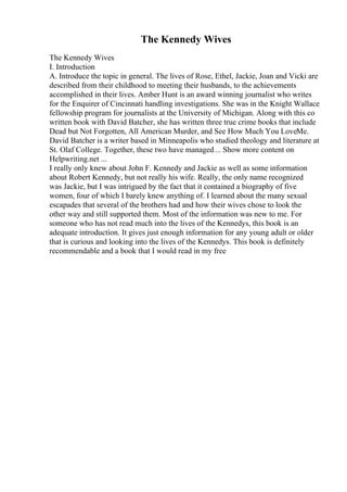 The Kennedy Wives
The Kennedy Wives
I. Introduction
A. Introduce the topic in general. The lives of Rose, Ethel, Jackie, Joan and Vicki are
described from their childhood to meeting their husbands, to the achievements
accomplished in their lives. Amber Hunt is an award winning journalist who writes
for the Enquirer of Cincinnati handling investigations. She was in the Knight Wallace
fellowship program for journalists at the University of Michigan. Along with this co
written book with David Batcher, she has written three true crime books that include
Dead but Not Forgotten, All American Murder, and See How Much You LoveMe.
David Batcher is a writer based in Minneapolis who studied theology and literature at
St. Olaf College. Together, these two have managed... Show more content on
Helpwriting.net ...
I really only knew about John F. Kennedy and Jackie as well as some information
about Robert Kennedy, but not really his wife. Really, the only name recognized
was Jackie, but I was intrigued by the fact that it contained a biography of five
women, four of which I barely knew anything of. I learned about the many sexual
escapades that several of the brothers had and how their wives chose to look the
other way and still supported them. Most of the information was new to me. For
someone who has not read much into the lives of the Kennedys, this book is an
adequate introduction. It gives just enough information for any young adult or older
that is curious and looking into the lives of the Kennedys. This book is definitely
recommendable and a book that I would read in my free
 