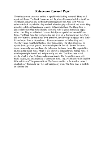 Rhinoceros Research Paper
The rhinoceros or known as a rhino is a prehistoric looking mammal. There are 5
species of rhinos. The black rhinoceros and the white rhinoceros both live in Africa.
The Indian, the Javan and the Sumatran rhinoceros live in Asia. Both African
rhinoceros look very similar, they are both a blueish grey color with two horns. They
are often called a different name to easily differentiate them. The black rhino is
called the hook lipped rhinocerosand the white rhino is called the square lipped
rhinoceros. They are called this because their lips are specialized to eat different
foods. The black rhino has two horns that can grow up to four and a half feet. They
use those horns to defend its self from predators. It will charge at speeds up to thirty
five miles per hour at its predator.... Show more content on Helpwriting.net ...
They have even fought elephants or other big animals. The white rhino uses its
square lips to graze on grasses. It can stand up to six feet tall. Two of the three
Asian rhinos only have one horn, the Indian and the Javan rhino. The largest rhino
in Asia is the Indian rhino, which is also known as the greater one horned rhino. It
stands up to eight feet tall and weighs nearly two tons. The rhino lives in tall
weeds, which it often feeds on, and marshy forests. The Javan rhino, now only
found in Java, is a small relative to the Indian rhino. The Java rhino lives in forested
hills and feeds off the grass and fruit. The Sumatran rhino is the smallest rhino. It
stands at only four and a half feet and weighs only a ton. The rhino lives in the hills
of Sumatra and
 