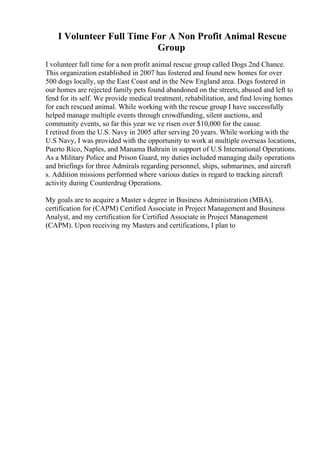 I Volunteer Full Time For A Non Profit Animal Rescue
Group
I volunteer full time for a non profit animal rescue group called Dogs 2nd Chance.
This organization established in 2007 has fostered and found new homes for over
500 dogs locally, up the East Coast and in the New England area. Dogs fostered in
our homes are rejected family pets found abandoned on the streets, abused and left to
fend for its self. We provide medical treatment, rehabilitation, and find loving homes
for each rescued animal. While working with the rescue group I have successfully
helped manage multiple events through crowdfunding, silent auctions, and
community events, so far this year we ve risen over $10,000 for the cause.
I retired from the U.S. Navy in 2005 after serving 20 years. While working with the
U.S Navy, I was provided with the opportunity to work at multiple overseas locations,
Puerto Rico, Naples, and Manama Bahrain in support of U.S International Operations.
As a Military Police and Prison Guard, my duties included managing daily operations
and briefings for three Admirals regarding personnel, ships, submarines, and aircraft
s. Addition missions performed where various duties in regard to tracking aircraft
activity during Counterdrug Operations.
My goals are to acquire a Master s degree in Business Administration (MBA),
certification for (CAPM) Certified Associate in Project Management and Business
Analyst, and my certification for Certified Associate in Project Management
(CAPM). Upon receiving my Masters and certifications, I plan to
 