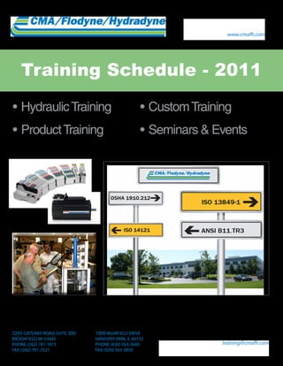 www.cmafh.com




    Training Schedule - 2011

•	Hydraulic	Training		                             •	Custom	Training
•	Product	Training                                 •	Seminars	&	Events




3265 GATEWAY ROAD, SUITE 300   1000 MUIRFIELD DRIVE
BROOKFIELD, WI 53045           HANOVER PARK, IL 60133
PHONE: (262) 781-1815          PHONE: (630) 563-3600              training@cmafh.com
FAX: (262) 781-2521            FAX: (630) 563-3850
 