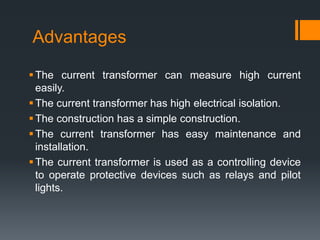 Advantages
The current transformer can measure high current
easily.
The current transformer has high electrical isolation.
The construction has a simple construction.
The current transformer has easy maintenance and
installation.
The current transformer is used as a controlling device
to operate protective devices such as relays and pilot
lights.
 