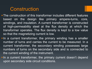 Construction
The construction of this transformer includes different features
based on the design like primary ampere-turns, core,
windings, and insulation. A current transformer is constructed
of high-permeability steel at the flux density at which the
transformer operates. The flux density is kept to a low value
so that the magnetizing current is low.
In a current transformer, the primary winding has a smaller
number of turns and carries the current to be measured. In a
current transformer, the secondary winding possesses large
numbers of turns on the secondary side and is connected to
the current winding of the instrument.
In a current transformer, the primary current doesn’t depend
upon secondary side circuit conditions.
 