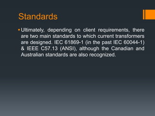Standards
Ultimately, depending on client requirements, there
are two main standards to which current transformers
are designed. IEC 61869-1 (in the past IEC 60044-1)
& IEEE C57.13 (ANSI), although the Canadian and
Australian standards are also recognized.
 