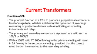 Function of CT:
• The principal function of a CT is to produce a proportional current at a
level of magnitude, which is suitable for the operation of low-range
measuring or protective devices such as indicating or recording
instruments and relays.
• The primary and secondary currents are expressed as a ratio such as
100/5 or 1000/5 .
• With a 100/5 ratio CT, 100A flowing in the primary winding will result
in 5A flowing in the secondary winding, provided that the correct
rated burden is connected to the secondary winding.
Current Transformers
 
