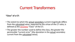 “Class” of a CT:
• The extent to which the actual secondary current magnitude differs
from the calculated value, expected by the virtue of the CT ratio, is
defined as the accuracy “Class” of the CT.
• The greater the number used to define the class, the greater the
permissible “current error” [the deviation in the actual secondary
current from the calculated value].
Current Transformers
 