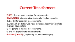 CLASS : The accuracy required for the operation
DIMENSIONS: Maximum & minimum limits. For example:
• 0.1 or 0.2 for precision measurements.
• 0.5 for high grade kilowatt hour meters and commercial grade
kilowatt hour meters.
• 3 for general industrial measurements.
• 3 or 5 for approximate measurements.
BURDEN (OHMIC): (Depending on pilot lead length)
Current Transformers
 