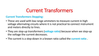 Current Transformers Stepping:
• These are used with low range ammeters to measure current in high
voltage alternating circuits where it is not practical to connect instrument
and meters directly to lines.
• They are step-up transformers (voltage ratio) because when we step-up
the voltage the current decreases.
• The current is a step-down in a known ratio called the current ratio .
Current Transformers
 