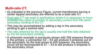 Multi-ratio CT:
• As indicated in the previous Figure, current transformers having a
center tapped secondary are referred to as a dual ratio CT.
• Dual ratio CT are used in applications where it is necessary to have
available two ratios of primary to secondary current from the same
secondary winding of the CT.
• This may be accomplished by adding a tap in the secondary
winding to get a second ratio.
• The ratio obtained by the tap is usually one-half the ratio obtained
by the full secondary winding.
• A schematic example is previously shown with 200 amperes flowing
in the primary, a connection X2 – X3 will produce 5 amperes out of
the secondary. As the load grows to 400 amperes, the secondary
circuit will be reconnected to X1 – X3 to still produce 5 amperes in
the secondary circuit.
 