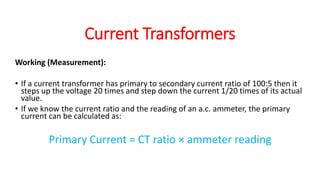 Working (Measurement):
• If a current transformer has primary to secondary current ratio of 100:5 then it
steps up the voltage 20 times and step down the current 1/20 times of its actual
value.
• If we know the current ratio and the reading of an a.c. ammeter, the primary
current can be calculated as:
Primary Current = CT ratio × ammeter reading
Current Transformers
 
