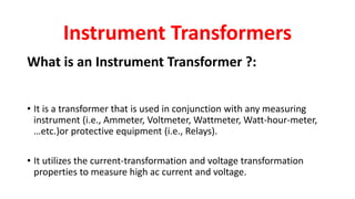 What is an Instrument Transformer ?:
• It is a transformer that is used in conjunction with any measuring
instrument (i.e., Ammeter, Voltmeter, Wattmeter, Watt-hour-meter,
…etc.)or protective equipment (i.e., Relays).
• It utilizes the current-transformation and voltage transformation
properties to measure high ac current and voltage.
Instrument Transformers
 