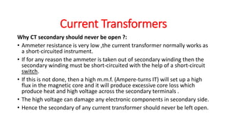 Why CT secondary should never be open ?:
• Ammeter resistance is very low ,the current transformer normally works as
a short-circuited instrument.
• If for any reason the ammeter is taken out of secondary winding then the
secondary winding must be short-circuited with the help of a short-circuit
switch.
• If this is not done, then a high m.m.f. (Ampere-turns IT) will set up a high
flux in the magnetic core and it will produce excessive core loss which
produce heat and high voltage across the secondary terminals .
• The high voltage can damage any electronic components in secondary side.
• Hence the secondary of any current transformer should never be left open.
Current Transformers
 