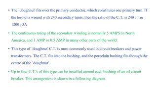 • The `doughnut' fits over the primary conductor, which constitutes one primary turn. If
the toroid is wound with 240 secondary turns, then the ratio of the C.T. is 240 : 1 or
1200 : 5A
• The continuous rating of the secondary winding is normally 5 AMPS in North
America, and 1 AMP or 0.5 AMP in many other parts of the world.
• This type of `doughnut' C.T. is most commonly used in circuit breakers and power
transformers. The C.T. fits into the bushing, and the porcelain bushing fits through the
centre of the `doughnut'.
• Up to four C.T.'s of this type can be installed around each bushing of an oil circuit
breaker. This arrangement is shown in a following diagram.
 