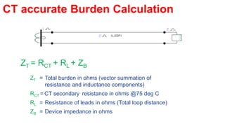 CT accurate Burden Calculation
ZT = RCT + RL + ZB
ZT = Total burden in ohms (vector summation of
resistance and inductance components)
RCT = CT secondary resistance in ohms @75 deg C
RL = Resistance of leads in ohms (Total loop distance)
ZB = Device impedance in ohms
 