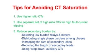 Tips for Avoiding CT Saturation
1. Use higher ratio CTs
2. Use separate set of high ratio CTs for high fault current
tripping
3. Reduce secondary burden by:
-Selecting low burden relays & meters
-Distributing single phase burdens among phases
-Increasing the size of secondary leads
-Reducing the length of secondary leads
-Using “step down” auxiliary CTs
 