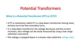What is a Potential Transformer (PT) or (VT)?:
• A PT or sometimes called VT is a step-down transformer having many
primary turns but few secondary turns.
• In a step-down transformer the voltage decreases and the current
increases, thus voltage can be easily measured by using a low-range
voltmeter instrument.
• The voltage is stepped-down in a known ratio called the voltage ratio.
Potential Transformers
 