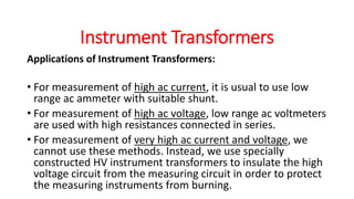 Applications of Instrument Transformers:
• For measurement of high ac current, it is usual to use low
range ac ammeter with suitable shunt.
• For measurement of high ac voltage, low range ac voltmeters
are used with high resistances connected in series.
• For measurement of very high ac current and voltage, we
cannot use these methods. Instead, we use specially
constructed HV instrument transformers to insulate the high
voltage circuit from the measuring circuit in order to protect
the measuring instruments from burning.
Instrument Transformers
 