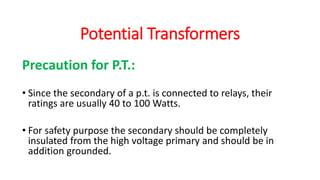 Precaution for P.T.:
• Since the secondary of a p.t. is connected to relays, their
ratings are usually 40 to 100 Watts.
• For safety purpose the secondary should be completely
insulated from the high voltage primary and should be in
addition grounded.
Potential Transformers
 