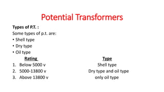 Types of P.T. :
Some types of p.t. are:
• Shell type
• Dry type
• Oil type
Rating Type
1. Below 5000 v Shell type
2. 5000-13800 v Dry type and oil type
3. Above 13800 v only oil type
Potential Transformers
 