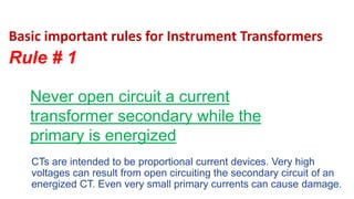 Basic important rules for Instrument Transformers
Rule # 1
CTs are intended to be proportional current devices. Very high
voltages can result from open circuiting the secondary circuit of an
energized CT. Even very small primary currents can cause damage.
Never open circuit a current
transformer secondary while the
primary is energized
 